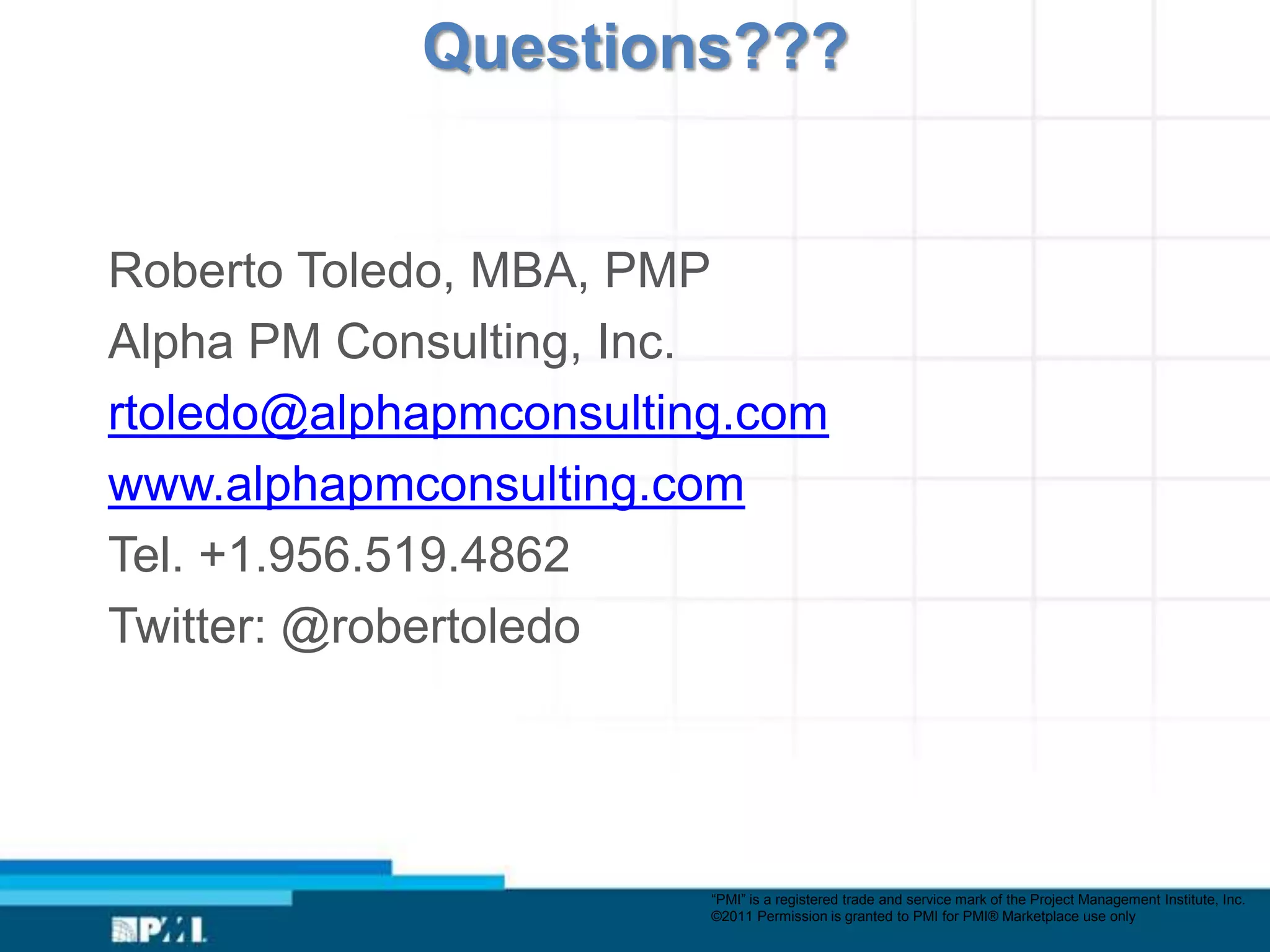 Questions???


Roberto Toledo, MBA, PMP
Alpha PM Consulting, Inc.
rtoledo@alphapmconsulting.com
www.alphapmconsulting.com
Tel. +1.956.519.4862
Twitter: @robertoledo




                        “PMI” is a registered trade and service mark of the Project Management Institute, Inc.
                        ©2011 Permission is granted to PMI for PMI® Marketplace use only
 