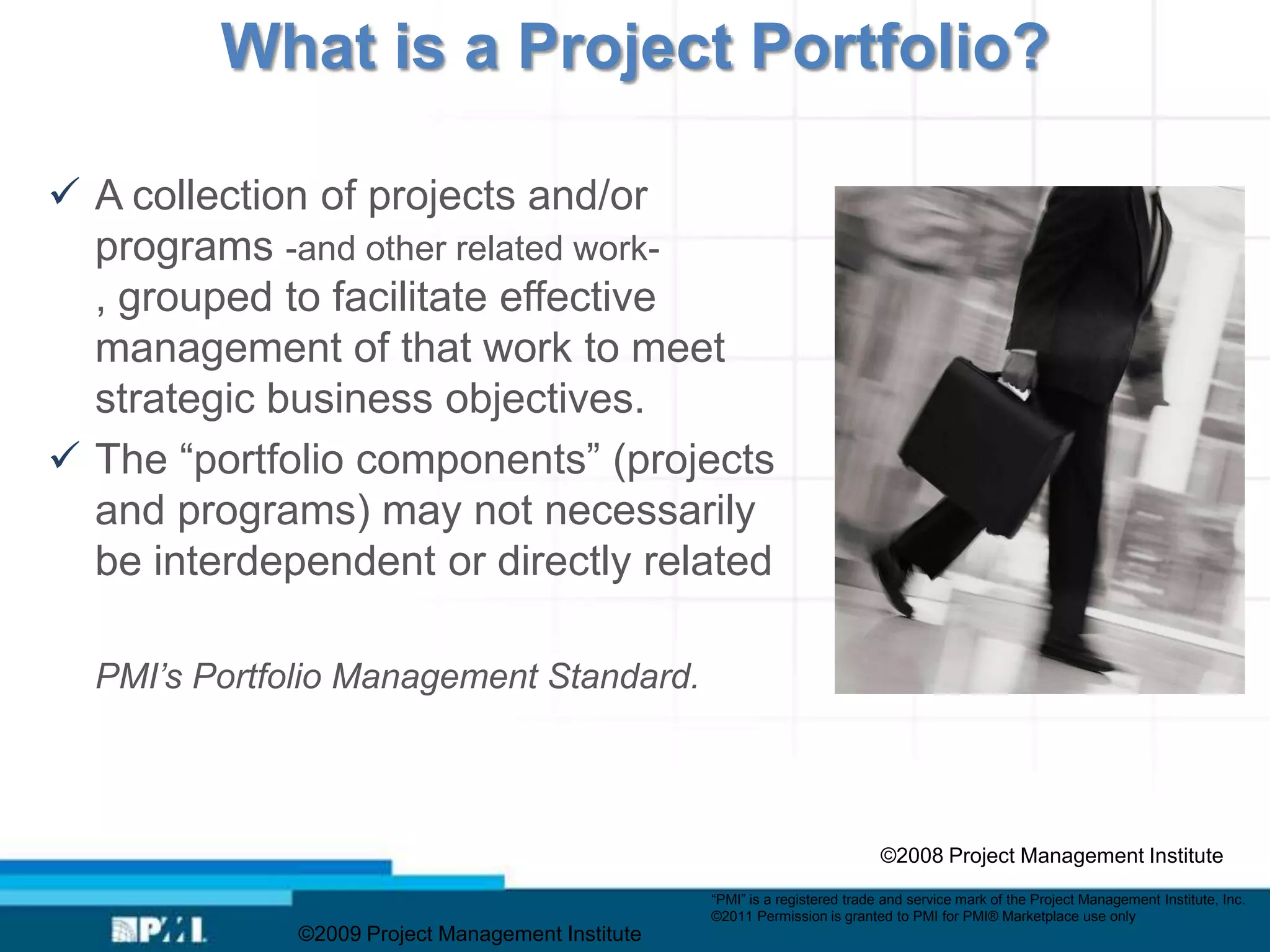 What is a Project Portfolio?

 A collection of projects and/or
  programs -and other related work-
  , grouped to facilitate effective
  management of that work to meet
  strategic business objectives.
 The “portfolio components” (projects
  and programs) may not necessarily
  be interdependent or directly related

  PMI’s Portfolio Management Standard.



                                                                              ©2008 Project Management Institute
                                                   “PMI” is a registered trade and service mark of the Project Management Institute, Inc.
                                                   ©2011 Permission is granted to PMI for PMI® Marketplace use only
              ©2009 Project Management Institute
 