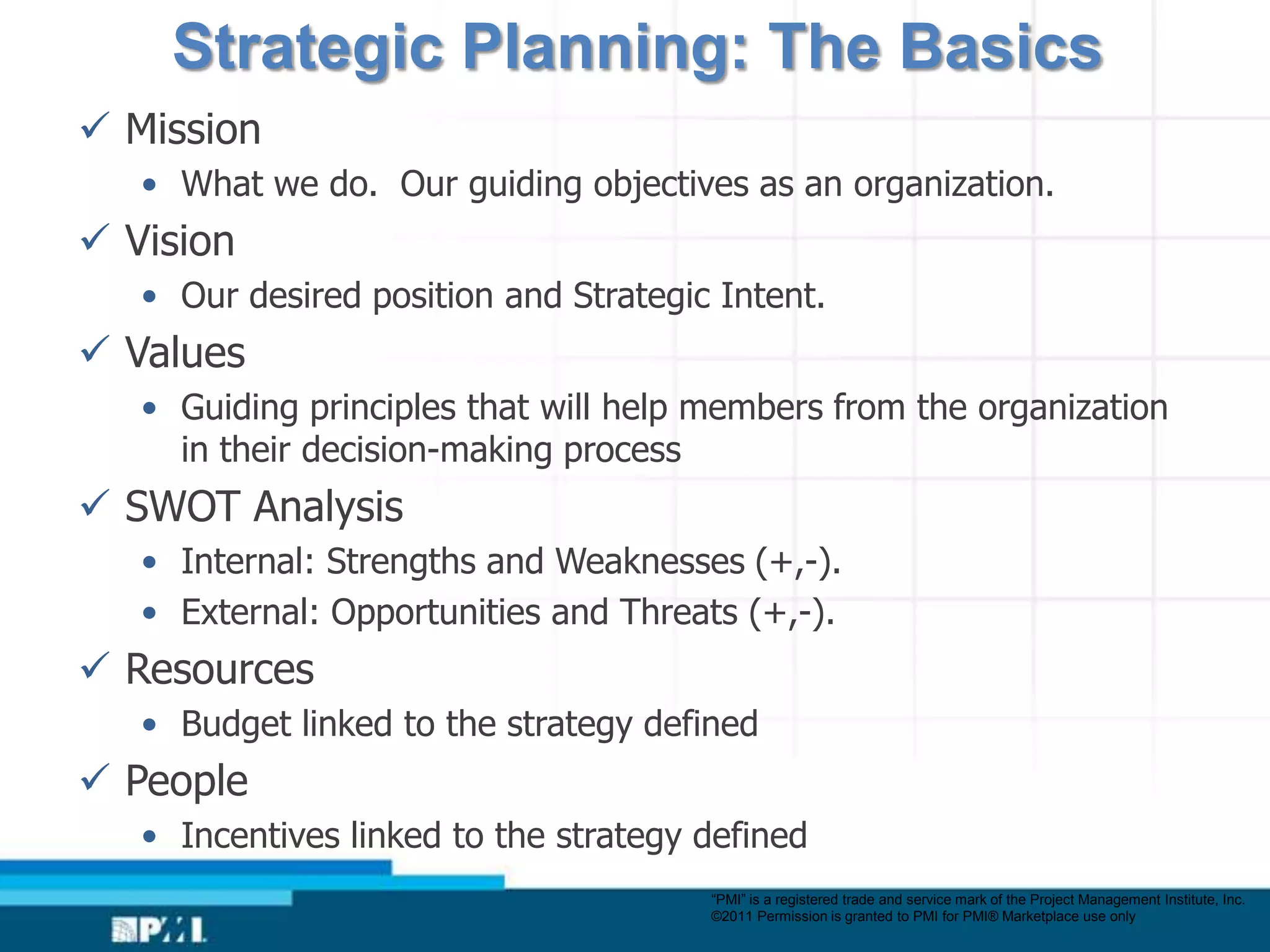Strategic Planning: The Basics
 Mission
   • What we do. Our guiding objectives as an organization.
 Vision
   • Our desired position and Strategic Intent.
 Values
   • Guiding principles that will help members from the organization
     in their decision-making process
 SWOT Analysis
   • Internal: Strengths and Weaknesses (+,-).
   • External: Opportunities and Threats (+,-).
 Resources
   • Budget linked to the strategy defined
 People
   • Incentives linked to the strategy defined
                                       “PMI” is a registered trade and service mark of the Project Management Institute, Inc.
                                       ©2011 Permission is granted to PMI for PMI® Marketplace use only
 