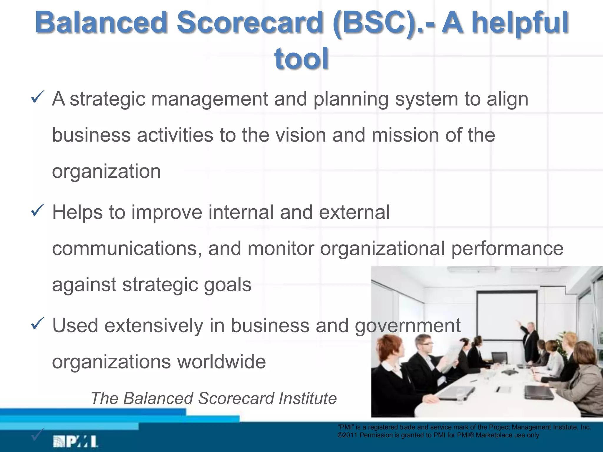 Balanced Scorecard (BSC).- A helpful
               tool
 A strategic management and planning system to align
    business activities to the vision and mission of the
    organization

 Helps to improve internal and external
    communications, and monitor organizational performance
    against strategic goals

 Used extensively in business and government
    organizations worldwide
        The Balanced Scorecard Institute
                                           “PMI” is a registered trade and service mark of the Project Management Institute, Inc.

                                          ©2011 Permission is granted to PMI for PMI® Marketplace use only
 