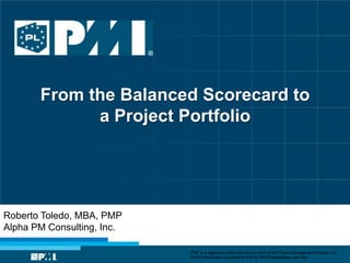 From the Balanced Scorecard to
             a Project Portfolio




Roberto Toledo, MBA, PMP
Alpha PM Consulting, Inc.

                            “PMI” is a registered trade and service mark of the Project Management Institute, Inc.
                            ©2010 Permission is granted to PMI for PMI® Marketplace use only
 
