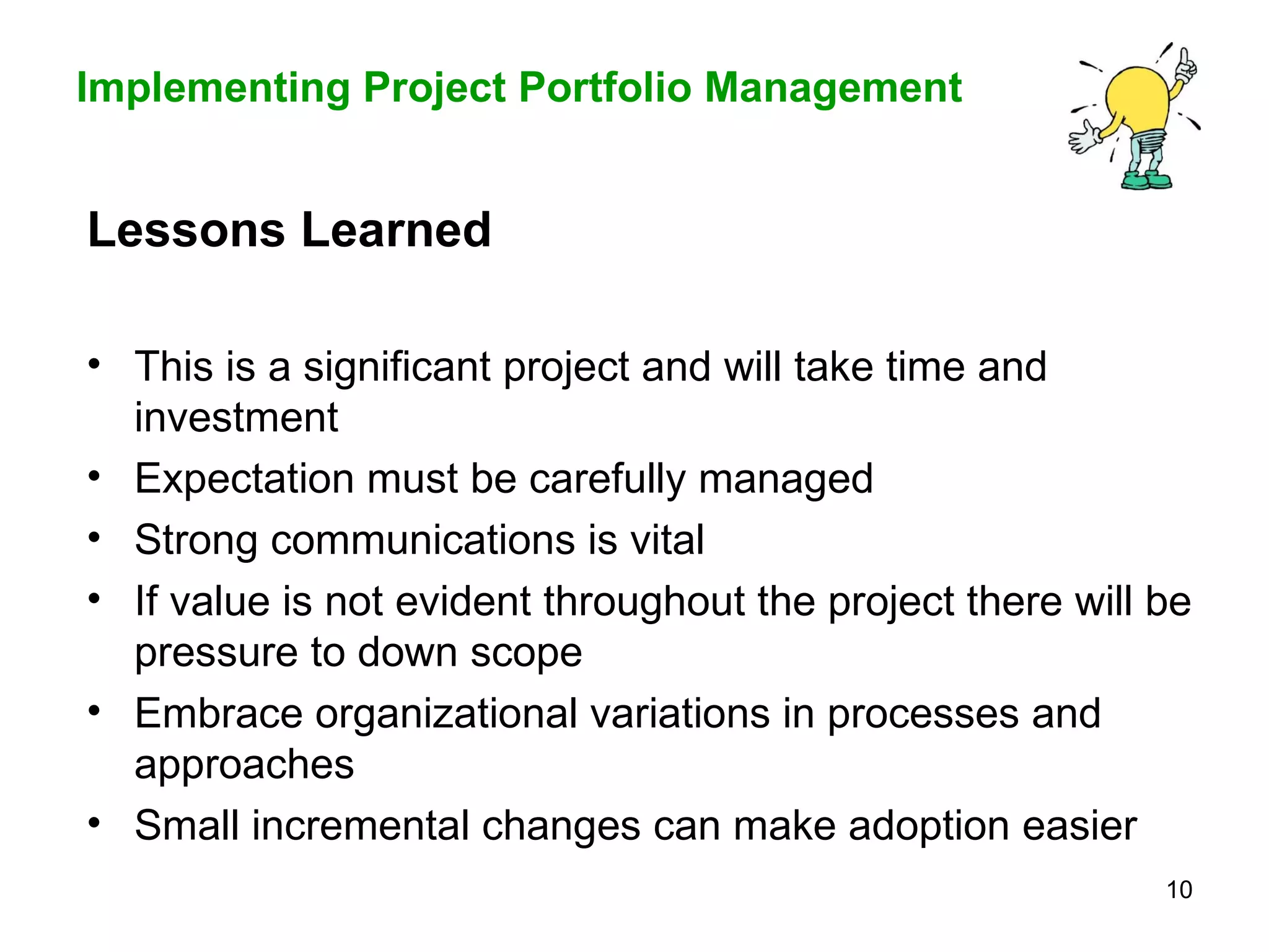 Lessons Learned This is a significant project and will take time and investment Expectation must be carefully managed Strong communications is vital  If value is not evident throughout the project there will be pressure to down scope Embrace organizational variations in processes and approaches  Small incremental changes can make adoption easier 