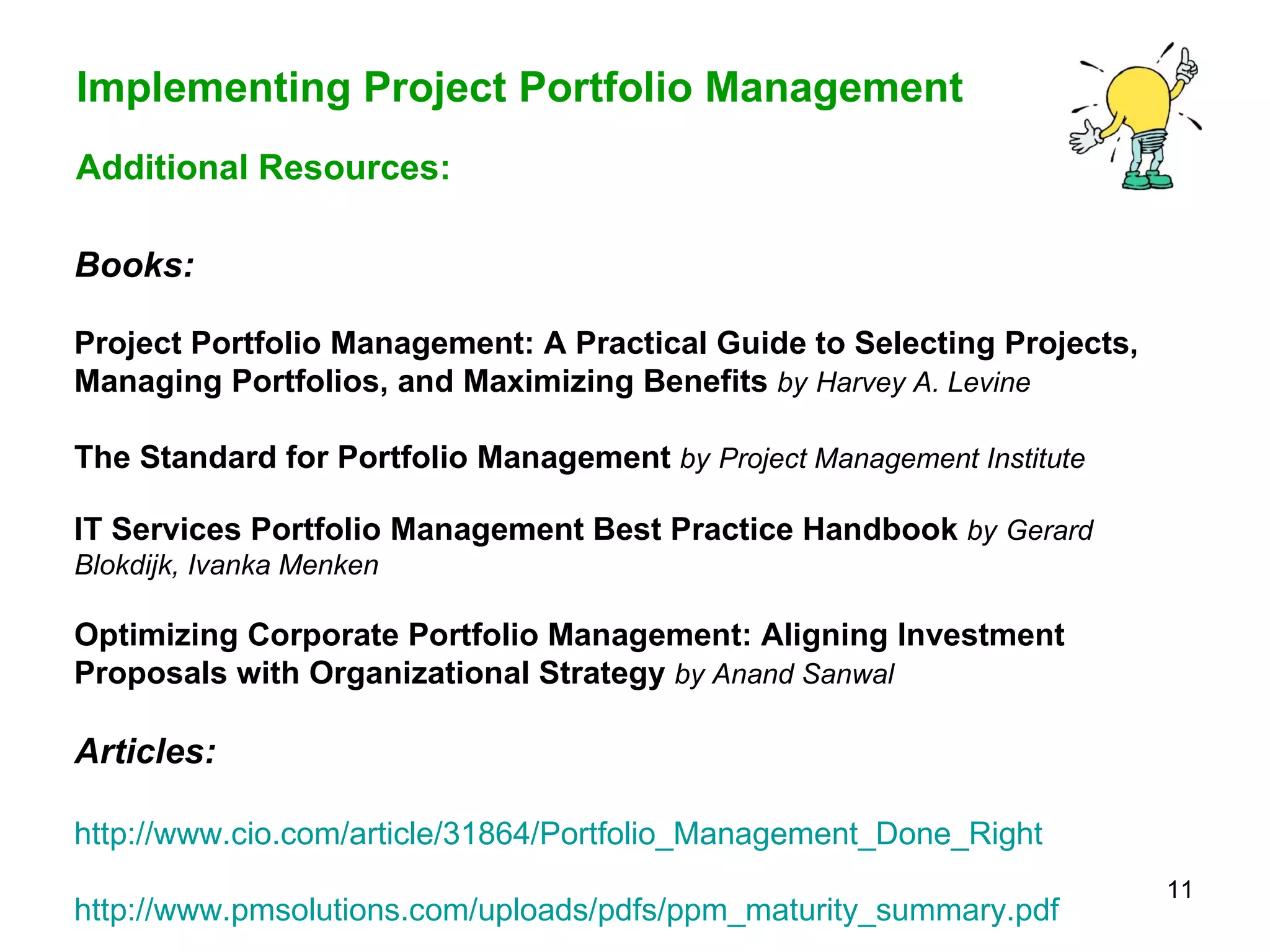 Books: Project Portfolio Management: A Practical Guide to Selecting Projects, Managing Portfolios, and Maximizing Benefits   by   Harvey A. Levine The Standard for Portfolio Management   by   Project Management Institute IT Services Portfolio Management Best Practice Handbook   by   Gerard Blokdijk, Ivanka Menken Optimizing Corporate Portfolio Management: Aligning Investment Proposals with Organizational Strategy   by Anand Sanwal   Articles: http://www.cio.com/article/31864/Portfolio_Management_Done_Right http:// www.pmsolutions.com/uploads/pdfs/ppm_maturity_summary.pdf Additional Resources: 