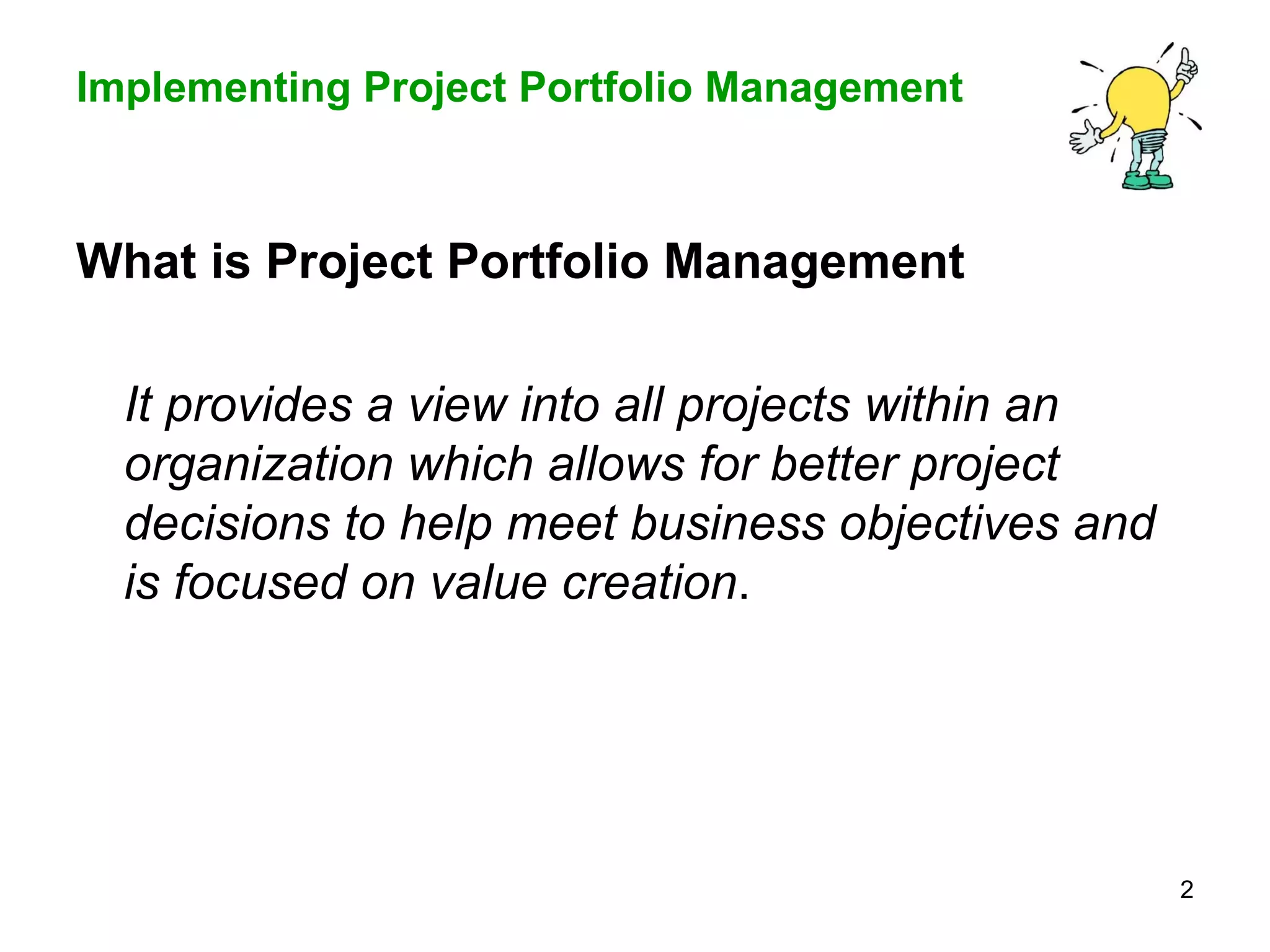 What is Project Portfolio Management It provides a view into all projects within an organization which allows for better project decisions to help meet business objectives and is focused on value creation .  