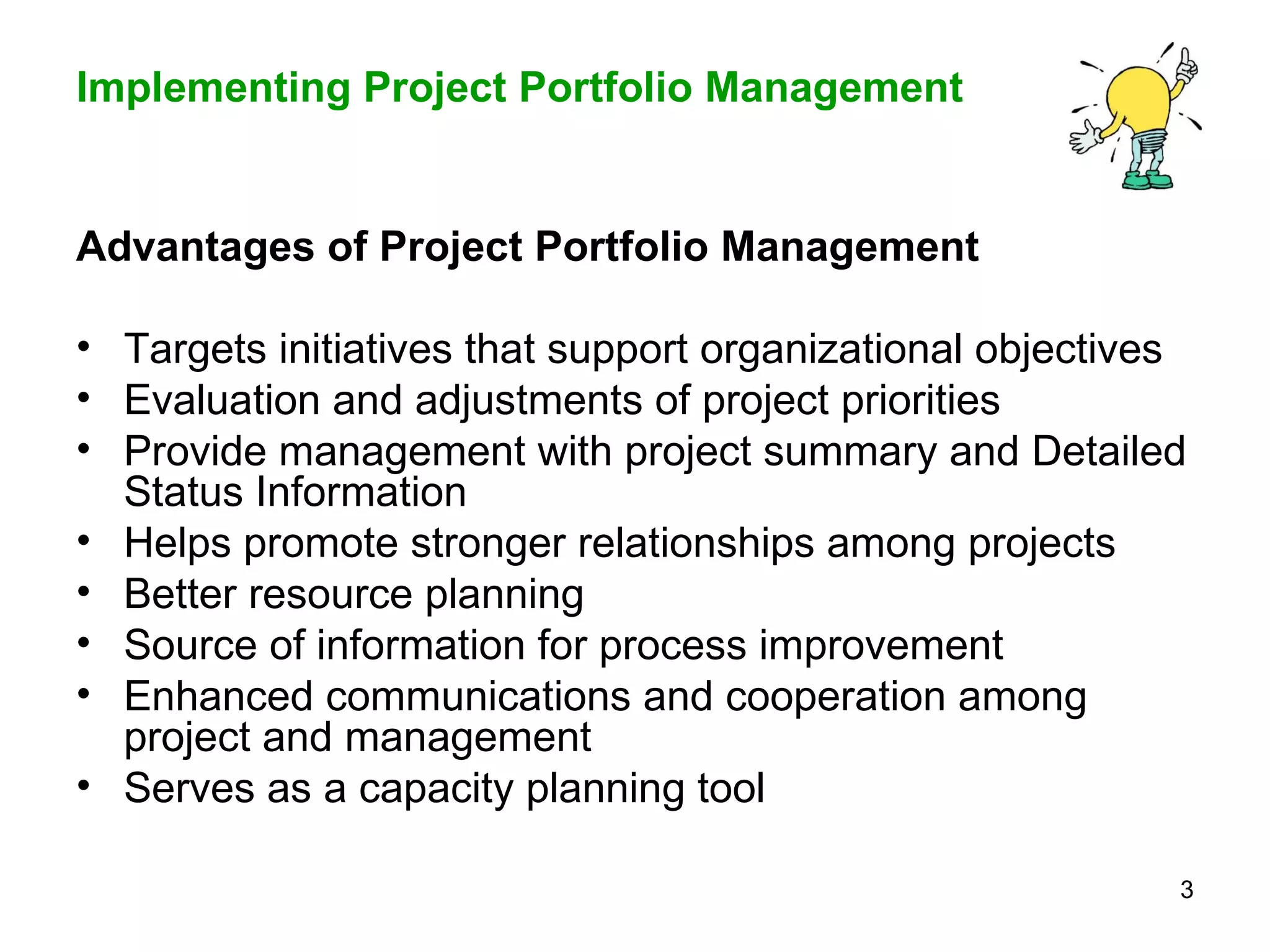 Advantages of Project Portfolio Management Targets initiatives that support organizational objectives Evaluation and adjustments of project priorities  Provide management with project summary and Detailed Status Information Helps promote stronger relationships among projects Better resource planning Source of information for process improvement Enhanced communications and cooperation among project and management Serves as a capacity planning tool   