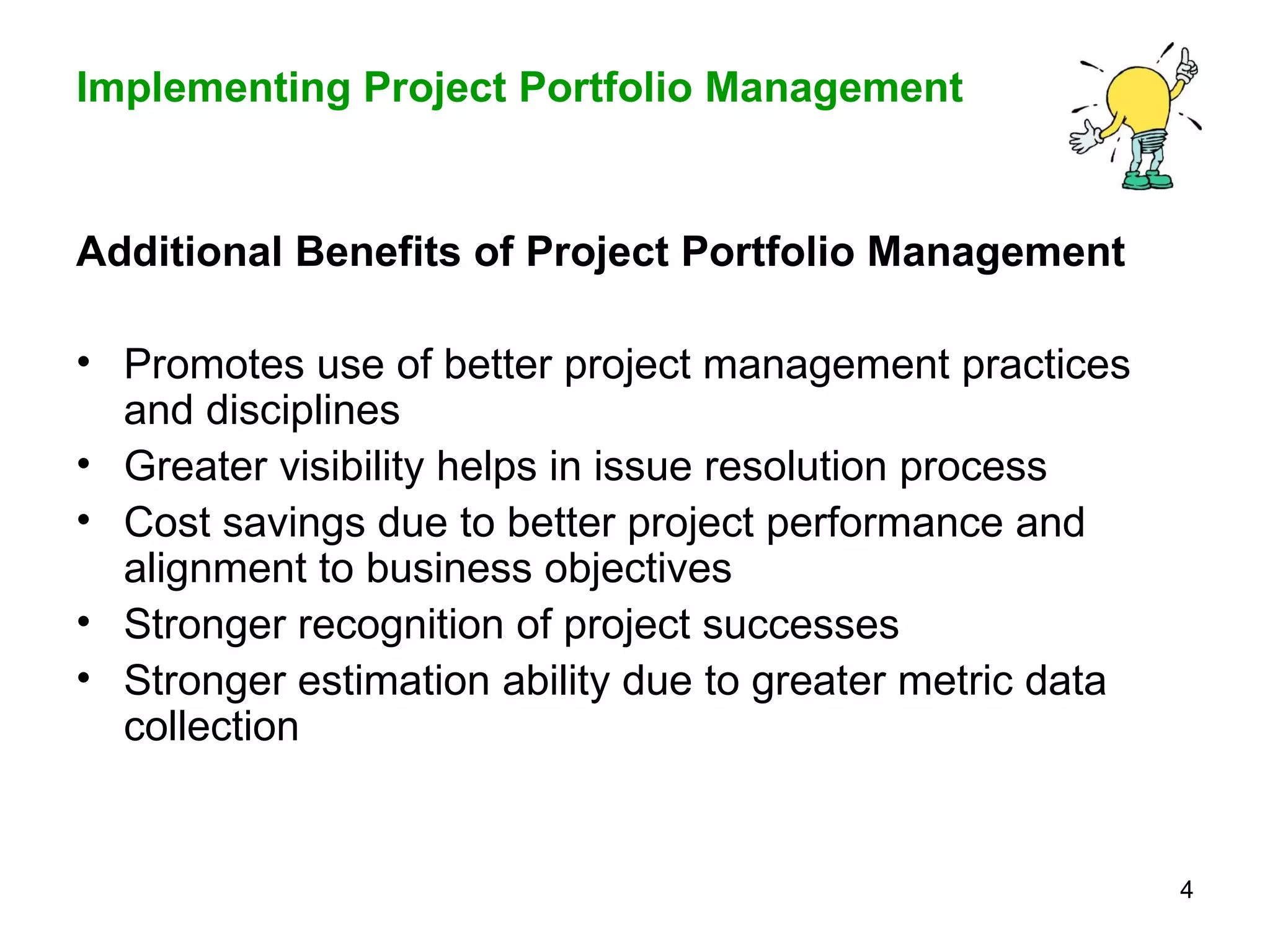 Additional Benefits of Project Portfolio Management Promotes use of better project management practices and disciplines Greater visibility helps in issue resolution process Cost savings due to better project performance and alignment to business objectives Stronger recognition of project successes Stronger estimation ability due to greater metric data collection 
