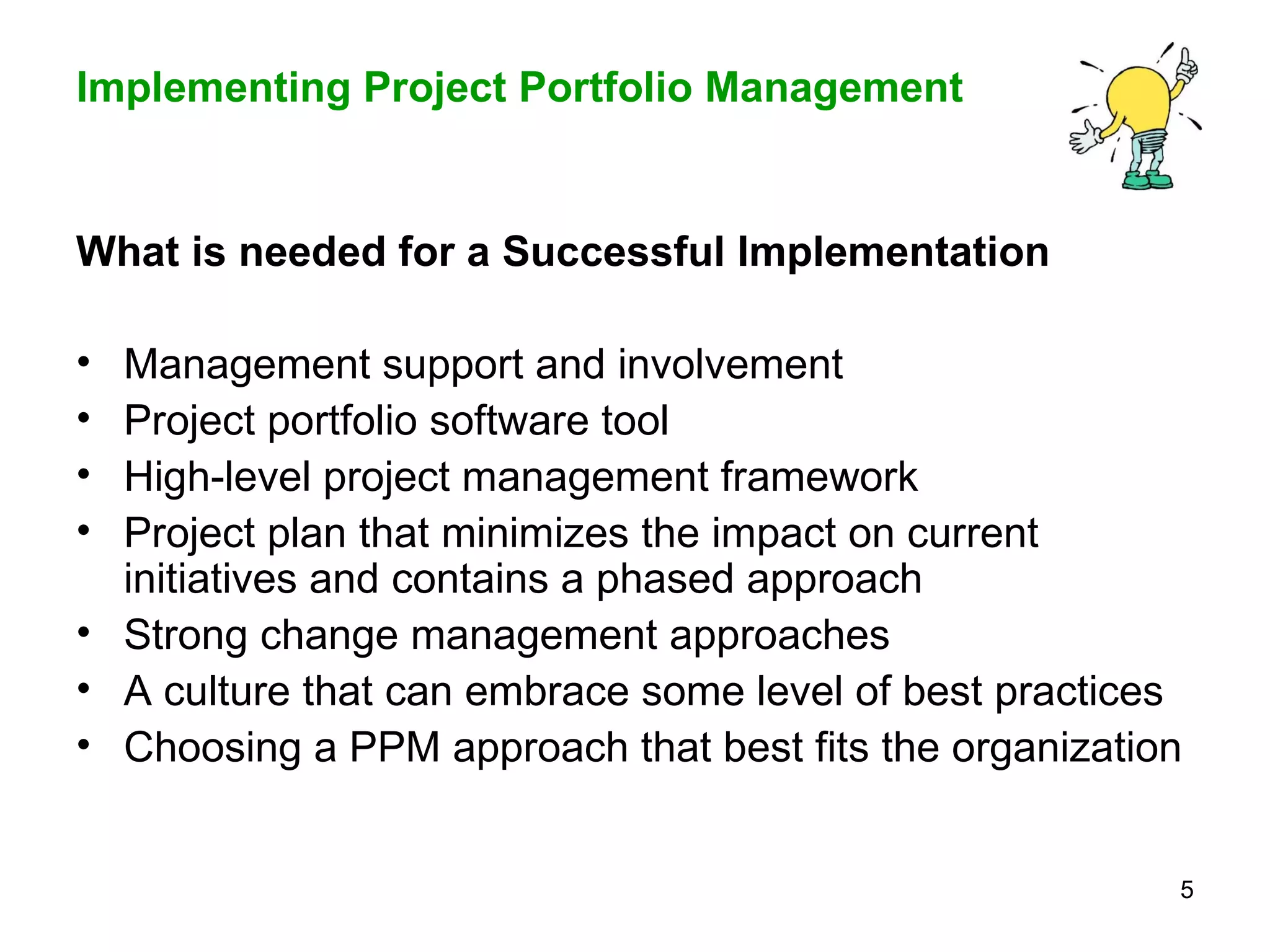 What is needed for a Successful Implementation   Management support and involvement  Project portfolio software tool High-level project management framework Project plan that minimizes the impact on current initiatives and contains a phased approach Strong change management approaches A culture that can embrace some level of best practices  Choosing a PPM approach that best fits the organization 