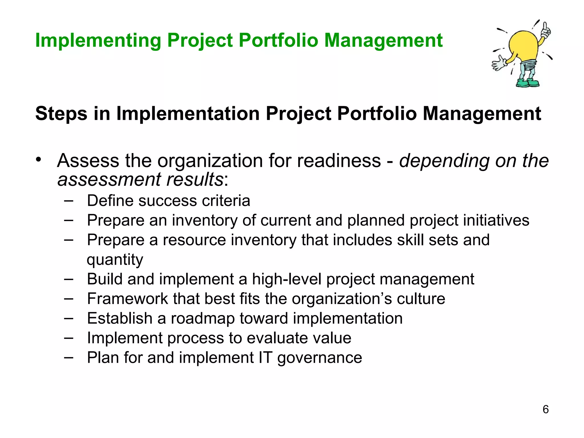 Steps in Implementation Project Portfolio Management  Assess the organization for readiness -  depending on the assessment results : Define success criteria Prepare an inventory of current and planned project initiatives Prepare a resource inventory that includes skill sets and  quantity  Build and implement a high-level project management  Framework that best fits the organization’s culture Establish a roadmap toward implementation Implement process to evaluate value  Plan for and implement IT governance 