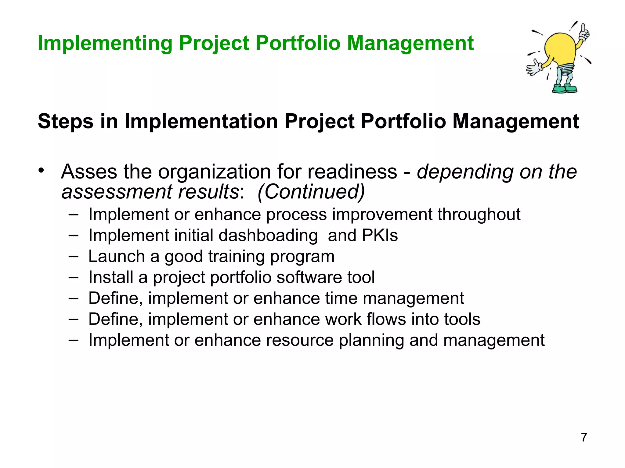 Steps in Implementation Project Portfolio Management  Asses the organization for readiness -  depending on the assessment results :  (Continued) Implement or enhance process improvement throughout Implement initial dashboading  and PKIs Launch a good training program Install a project portfolio software tool Define, implement or enhance time management  Define, implement or enhance work flows into tools Implement or enhance resource planning and management  