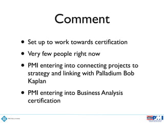 Comment
• Set up to work towards certiﬁcation	

• Very few people right now	

• PMI entering into connecting projects to
strategy and linking with Palladium Bob
Kaplan	

• PMI entering into Business Analysis
certiﬁcation
 
