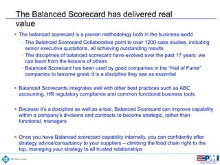 68
Confidential
The Balanced Scorecard has delivered real
value
! The balanced scorecard is a proven methodology both in the business world
! The Balanced Scorecard Collaborative point to over 1200 case studies, including
senior executive quotations, all achieving outstanding results
! The disciplines of balanced scorecard have evolved over the past 17 years: we
can learn from the lessons of others
! Balanced Scorecard has been used by good companies in the “Hall of Fame”
companies to become great; it is a discipline they see as essential
!
! Balanced Scorecards integrates well with other best practices such as ABC
accounting, HR regulatory compliance and common functional business tools
!
! Because it’s a discipline as well as a tool, Balanced Scorecard can improve capability
within a company’s divisions and contracts to become strategic, rather than
functional, managers
!
! Once you have Balanced scorecard capability internally, you can confidently offer
strategy advice/consultancy to your suppliers – climbing the food chain right to the
top, managing your strategy to all trusted relationships
 