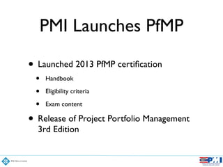 PMI Launches PfMP
• Launched 2013 PfMP certiﬁcation	

• Handbook	

• Eligibility criteria	

• Exam content	

• Release of Project Portfolio Management
3rd Edition
 