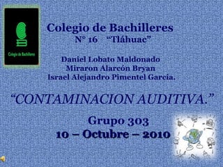 Colegio de Bachilleres  N° 16  “Tláhuac” Daniel Lobato Maldonado  Miraron Alarcón Bryan   Israel Alejandro Pimentel García. “ CONTAMINACION AUDITIVA.” Grupo 303 10 – Octubre – 2010 