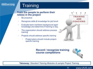 Training
Train the people to perform their
role(s) in the project


Be proactive



Recognize skills & knowledge for job function



Evaluate team members background against
knowledge and determine if training is required



The organization should address process
training



Projects should address specific training


Project plans should include projectspecific training

Record / recognize training
course completions

Takeaway: Standard Training Modules & sample Project Training

11

www.UIUS.com

 