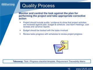 Quality Process
Monitor and control the task against the plan for
performing the project and take appropriate corrective
action


Project should include audits / evidence to show that project activities
are reviewed against plan, budget & schedule. Use team meetings, cost
reviews and variance reports



Budget should be tracked with the tasks involved



Review tasks progress with schedules to review project progress

Takeaway: Task / Progress checklist template, Requirement Traceability Matrix

15

www.UIUS.com

 