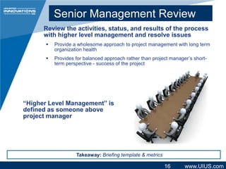 Senior Management Review
Review the activities, status, and results of the process
with higher level management and resolve issues


Provide a wholesome approach to project management with long term
organization health



Provides for balanced approach rather than project manager’s shortterm perspective - success of the project

“Higher Level Management” is
defined as someone above
project manager

Takeaway: Briefing template & metrics

16

www.UIUS.com

 