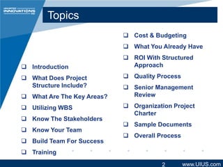 Topics
 Cost & Budgeting
 What You Already Have
 Introduction
 What Does Project
Structure Include?

 What Are The Key Areas?
 Utilizing WBS
 Know The Stakeholders
 Know Your Team
 Build Team For Success

 ROI With Structured
Approach
 Quality Process
 Senior Management
Review

 Organization Project
Charter
 Sample Documents
 Overall Process

 Training
2

www.UIUS.com

 