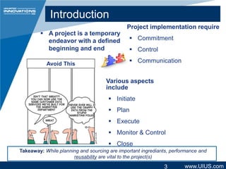 Introduction
 A project is a temporary
endeavor with a defined
beginning and end
Avoid This

Project implementation require
 Commitment
 Control
 Communication

Various aspects
include

 Initiate
 Plan
 Execute
 Monitor & Control
 Close
Takeaway: While planning and sourcing are important ingrediants, performance and
reusability are vital to the project(s)

3

www.UIUS.com

 