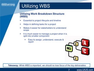 Utilizing WBS
Utilizing Work Breakdown Structure
(WBS)


Essential to project lifecycle and timeline



Helps in defining tasks for a project



Makes it easier for stakeholders to understand
scope



It is much easier to manage a project when it is
split into smaller component


Easy to assign, understand, execute &
report

Takeaway: While WBS is important, we should no lose focus of the key deliverables

7

www.UIUS.com

 
