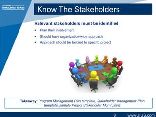 Know The Stakeholders
Relevant stakeholders must be identified


Plan their involvement



Should have organization-wide approach



Approach should be tailored to specific project

Takeaway: Program Management Plan template, Stakeholder Management Plan
template, sample Project Stakeholder Mgmt plans

8

www.UIUS.com

 