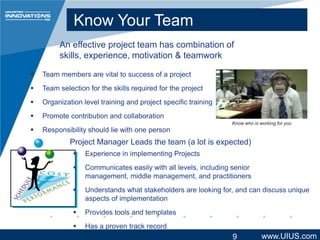 Know Your Team
An effective project team has combination of
skills, experience, motivation & teamwork


Team members are vital to success of a project



Team selection for the skills required for the project



Organization level training and project specific training



Promote contribution and collaboration



Know who is working for you

Responsibility should lie with one person

Project Manager Leads the team (a lot is expected)


Experience in implementing Projects



Communicates easily with all levels, including senior
management, middle management, and practitioners



Understands what stakeholders are looking for, and can discuss unique
aspects of implementation



Provides tools and templates



Has a proven track record

9

www.UIUS.com

 