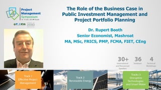 The Role of the Business Case in
Public Investment Management and
Project Portfolio Planning
Dr. Rupert Booth
Senior Economist, Mashroat
MA, MSc, FRICS, PMP, FCMA, FIET, CEng
 