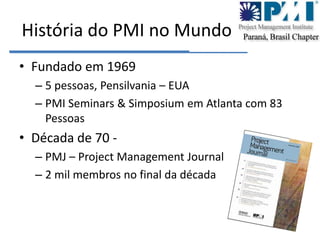 História do PMI no MundoFundado em 19695 pessoas, Pensilvania – EUAPMI Seminars & Simposium em Atlanta com 83 PessoasDécada de 70 - PMJ – Project Management Journal2 mil membros no final da década
