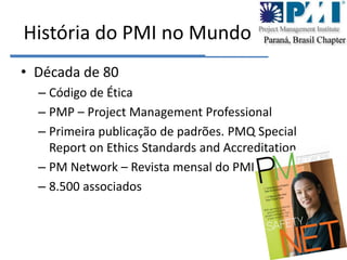 História do PMI no MundoDécada de 80Código de ÉticaPMP – Project Management ProfessionalPrimeira publicação de padrões. PMQ SpecialReportonEthics Standards andAccreditationPM Network – Revista mensal do PMI8.500 associados 