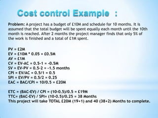 Problem: A project has a budget of £10M and schedule for 10 months. It is
assumed that the total budget will be spent equally each month until the 10th
month is reached. After 2 months the project manager finds that only 5% of
the work is finished and a total of £1M spent.

PV = £2M
EV = £10M * 0.05 = £0.5M
AV = £1M
CV = EV-AC = 0.5-1 = -0.5M
SV = EV-PV = 0.5-2 = -1.5 months
CPI = EV/AC = 0.5/1 = 0.5
SPI = EV/PV = 0.5/2 = 0.25
EAC = BAC/CPI = 10/0.5 = £20M

ETC = (BAC-EV) / CPI = (10-0.5)/0.5 = £19M
TTC= (BAC-EV) / SPI= (10-0.5)/0.25 = 38 Months
This project will take TOTAL £20M (19+1) and 40 (38+2) Months to complete.
 