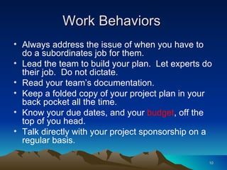 Work Behaviors  Always address the issue of when you have to do a subordinates job for them. Lead the team to build your plan.  Let experts do their job.  Do not dictate. Read your team’s documentation. Keep a folded copy of your project plan in your back pocket all the time. Know your due dates, and your  budget , off the top of you head. Talk directly with your project sponsorship on a regular basis. 