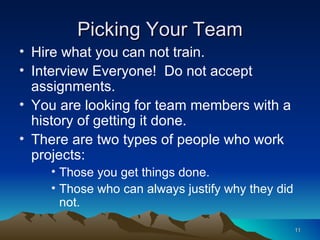 Picking Your Team Hire what you can not train. Interview Everyone!  Do not accept assignments. You are looking for team members with a history of getting it done. There are two types of people who work projects: Those you get things done. Those who can always justify why they did not. 