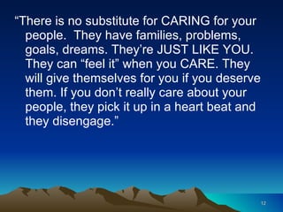 “ There is no substitute for CARING for your people.  They have families, problems, goals, dreams. They’re JUST LIKE YOU. They can “feel it” when you CARE. They will give themselves for you if you deserve them. If you don’t really care about your people, they pick it up in a heart beat and they disengage.” 