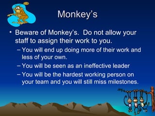 Monkey’s Beware of Monkey’s.  Do not allow your staff to assign their work to you. You will end up doing more of their work and less of your own. You will be seen as an ineffective leader You will be the hardest working person on your team and you will still miss milestones. 