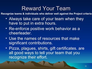 Reward Your Team Always take care of your team when they have to put in extra hours. Re-enforce positive work behavior as a  cheerleader. Use the names of resources that make significant contributions. Pizza, plagues, shirts, gift certificates. are all good ways to tell your team that you recognize their effort.  Recognize teams & individuals who deliver well against the Project criteria 