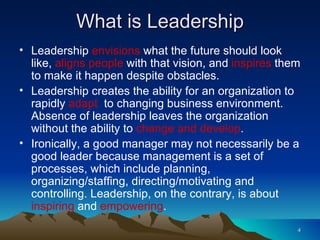 What is Leadership Leadership  envisions  what the future should look like,  aligns people  with that vision, and  inspires  them to make it happen despite obstacles.  Leadership creates the ability for an organization to rapidly  adapt   to changing business environment. Absence of leadership leaves the organization without the ability to  change and develop . Ironically, a good manager may not necessarily be a good leader because management is a set of processes, which include planning, organizing/staffing, directing/motivating and controlling. Leadership, on the contrary, is about  inspiring  and  empowering . 