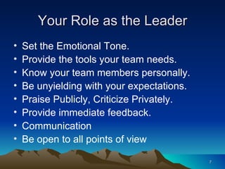 Your Role as the Leader Set the Emotional Tone. Provide the tools your team needs. Know your team members personally. Be unyielding with your expectations. Praise Publicly, Criticize Privately. Provide immediate feedback. Communication Be open to all points of view 