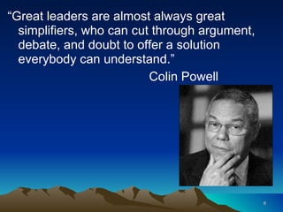 “ Great leaders are almost always great simplifiers, who can cut through argument, debate, and doubt to offer a solution everybody can understand.” Colin Powell 
