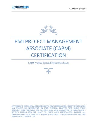 CAPM Exam Questions
PMI PROJECT MANAGEMENT
ASSOCIATE (CAPM)
CERTIFICATION
CAPM Practice Test and Preparation Guide
GET COMPLETE DETAIL ON CAPM EXAM GUIDE TO CRACK PMBOK GUIDE - SEVENTH EDITION. YOU
CAN COLLECT ALL INFORMATION ON CAPM TUTORIAL, PRACTICE TEST, BOOKS, STUDY
MATERIAL, EXAM QUESTIONS, AND SYLLABUS. FIRM YOUR KNOWLEDGE ON PMBOK GUIDE -
SEVENTH EDITION AND GET READY TO CRACK CAPM CERTIFICATION. EXPLORE ALL
INFORMATION ON CAPM EXAM WITH NUMBER OF QUESTIONS, PASSING PERCENTAGE AND TIME
DURATION TO COMPLETE TEST.
 