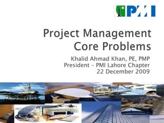 Project Management Core Problems Khalid Ahmad Khan, PE, PMP President – PMI Lahore Chapter 22 December 2009 