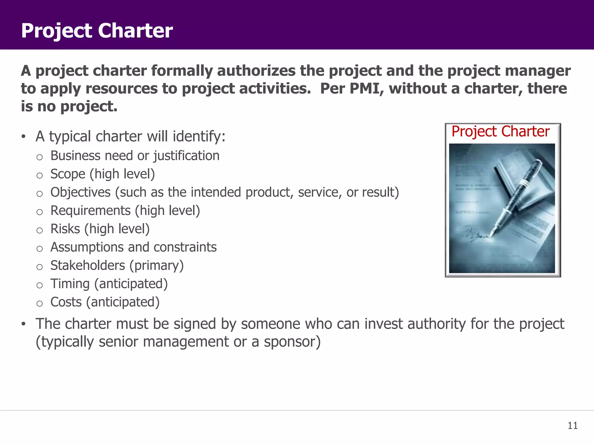 Project Charter 
A project charter formally authorizes the project and the project manager 
to apply resources to project activities. Per PMI, without a charter, there 
is no project. 
11 
• A typical charter will identify: 
o Business need or justification 
o Scope (high level) 
o Objectives (such as the intended product, service, or result) 
o Requirements (high level) 
o Risks (high level) 
o Assumptions and constraints 
o Stakeholders (primary) 
o Timing (anticipated) 
o Costs (anticipated) 
• The charter must be signed by someone who can invest authority for the project 
(typically senior management or a sponsor) 
Project Charter 
 