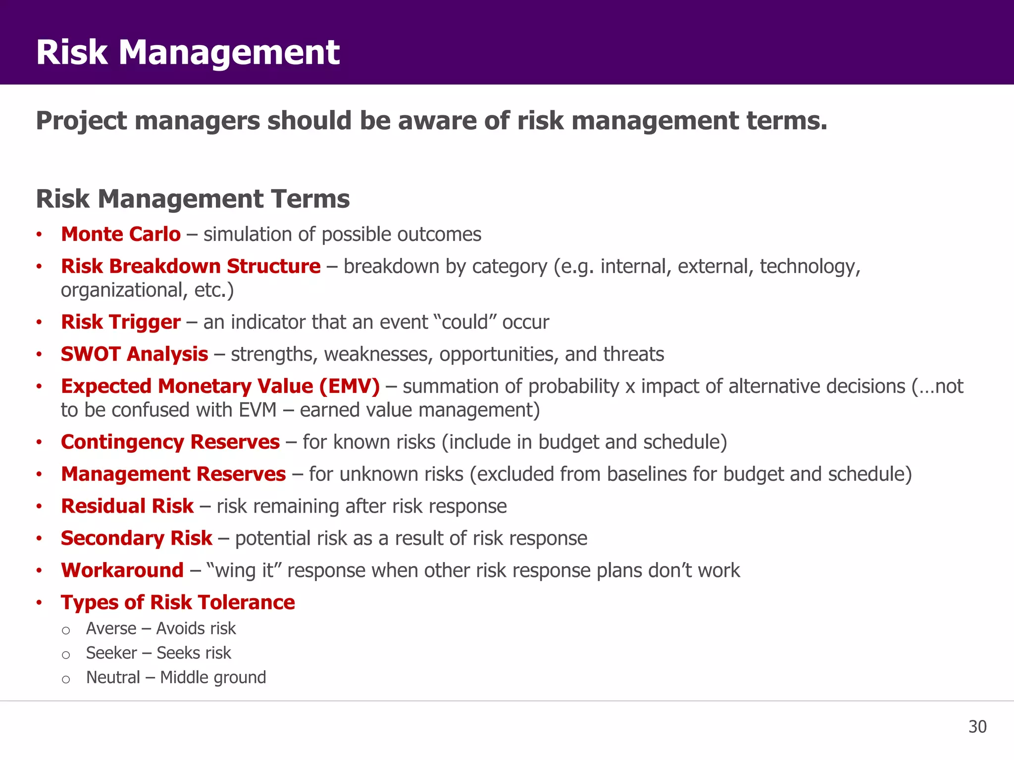30 
Risk Management 
Project managers should be aware of risk management terms. 
Risk Management Terms 
• Monte Carlo – simulation of possible outcomes 
• Risk Breakdown Structure – breakdown by category (e.g. internal, external, technology, 
organizational, etc.) 
• Risk Trigger – an indicator that an event “could” occur 
• SWOT Analysis – strengths, weaknesses, opportunities, and threats 
• Expected Monetary Value (EMV) – summation of probability x impact of alternative decisions (…not 
to be confused with EVM – earned value management) 
• Contingency Reserves – for known risks (include in budget and schedule) 
• Management Reserves – for unknown risks (excluded from baselines for budget and schedule) 
• Residual Risk – risk remaining after risk response 
• Secondary Risk – potential risk as a result of risk response 
• Workaround – “wing it” response when other risk response plans don’t work 
• Types of Risk Tolerance 
o Averse – Avoids risk 
o Seeker – Seeks risk 
o Neutral – Middle ground 
 