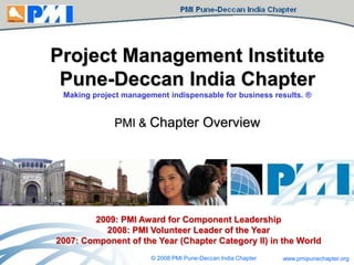 Project Management Institute
Pune-Deccan India Chapter
Making project management indispensable for business results. ®

PMI & Chapter Overview

2009: PMI Award for Component Leadership
2008: PMI Volunteer Leader of the Year
2007: Component of the Year (Chapter Category II) in the World
© 2008 PMI Pune-Deccan India Chapter

www.pmipunechapter.org

 