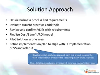 Solution Approach
•   Define business process and requirements
•   Evaluate current processes and tools
•   Review and confirm VS fit with requirements
•   Finalize Cost/Benefit/ROI model
•   Pilot Solution in one area
•   Refine implementation plan to align with IT Implementation
    of VS and roll-out
                  •   Development of a solution approach early in a project requires the
                      team to consider all areas needed – reducing risk of future surprises.

                  Note: Detailed project plans are required, these are created in later steps
 
