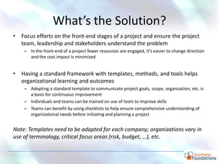 What’s the Solution?
• Focus efforts on the front-end stages of a project and ensure the project
  team, leadership and stakeholders understand the problem
    – In the front-end of a project fewer resources are engaged, it’s easier to change direction
      and the cost impact is minimized


• Having a standard framework with templates, methods, and tools helps
  organizational learning and outcomes
    – Adopting a standard template to communicate project goals, scope, organization, etc. is
      a basis for continuous improvement
    – Individuals and teams can be trained on use of tools to improve skills
    – Teams can benefit by using checklists to help ensure comprehensive understanding of
      organizational needs before initiating and planning a project


Note: Templates need to be adapted for each company; organizations vary in
use of terminology, critical focus areas (risk, budget, …), etc.
 