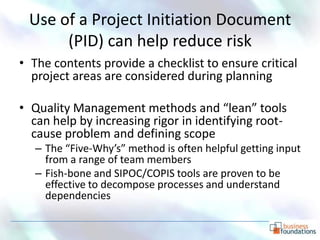 Use of a Project Initiation Document
      (PID) can help reduce risk
• The contents provide a checklist to ensure critical
  project areas are considered during planning

• Quality Management methods and “lean” tools
  can help by increasing rigor in identifying root-
  cause problem and defining scope
   – The “Five-Why’s” method is often helpful getting input
     from a range of team members
   – Fish-bone and SIPOC/COPIS tools are proven to be
     effective to decompose processes and understand
     dependencies
 
