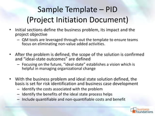 Sample Template – PID
         (Project Initiation Document)
• Initial sections define the business problem, its impact and the
  project objective
    – QM tools are leveraged through-out the template to ensure teams
      focus on eliminating non-value added activities.

• After the problem is defined, the scope of the solution is confirmed
  and “ideal-state outcomes” are defined
    – Focusing on the future, “ideal-state” establishes a vision which is
      helpful in managing organizational change

• With the business problem and ideal state solution defined, the
  basis is set for risk identification and business case development
    – Identify the costs associated with the problem
    – Identify the benefits of the ideal state process helps
    – Include quantifiable and non-quantifiable costs and benefit
 