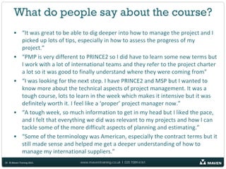 What do people say about the course?
       • “It was great to be able to dig deeper into how to manage the project and I
         picked up lots of tips, especially in how to assess the progress of my
         project.”
       • “PMP is very different to PRINCE2 so I did have to learn some new terms but
         I work with a lot of international teams and they refer to the project charter
         a lot so it was good to finally understand where they were coming from”
       • “I was looking for the next step. I have PRINCE2 and MSP but I wanted to
         know more about the technical aspects of project management. It was a
         tough course, lots to learn in the week which makes it intensive but it was
         definitely worth it. I feel like a ‘proper’ project manager now.”
       • “A tough week, so much information to get in my head but I liked the pace,
         and I felt that everything we did was relevant to my projects and how I can
         tackle some of the more difficult aspects of planning and estimating.”
       • “Some of the terminology was American, especially the contract terms but it
         still made sense and helped me get a deeper understanding of how to
         manage my international suppliers.”
10 © Maven Training 2011         www.maventraining.co.uk І 020 7089 6161
 