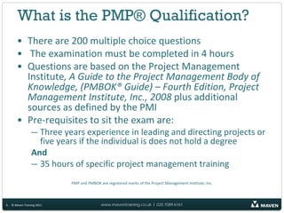 What is the PMP® Qualification?
       • There are 200 multiple choice questions
       • The examination must be completed in 4 hours
       • Questions are based on the Project Management
         Institute, A Guide to the Project Management Body of
         Knowledge, (PMBOK® Guide) – Fourth Edition, Project
         Management Institute, Inc., 2008 plus additional
         sources as defined by the PMI
       • Pre-requisites to sit the exam are:
                 — Three years experience in leading and directing projects or
                   five years if the individual is does not hold a degree
                 And
                 — 35 hours of specific project management training
                            PMP and PMBOK are registered marks of the Project Management Institute, Inc.



6   © Maven Training 2011                  www.maventraining.co.uk І 020 7089 6161
 