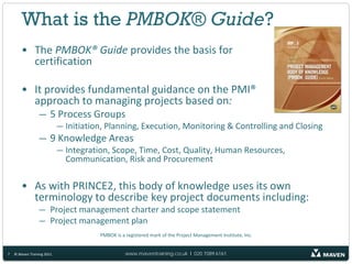 What is the PMBOK® Guide?
        • The PMBOK® Guide provides the basis for
          certification

        • It provides fundamental guidance on the PMI®
          approach to managing projects based on:
                 — 5 Process Groups
                            — Initiation, Planning, Execution, Monitoring & Controlling and Closing
                 — 9 Knowledge Areas
                            — Integration, Scope, Time, Cost, Quality, Human Resources,
                              Communication, Risk and Procurement

        • As with PRINCE2, this body of knowledge uses its own
          terminology to describe key project documents including:
                 — Project management charter and scope statement
                 — Project management plan
                                       PMBOK is a registered mark of the Project Management Institute, Inc.


7   © Maven Training 2011                         www.maventraining.co.uk І 020 7089 6161
 