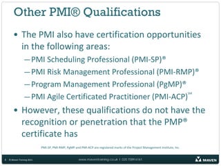 Other PMI® Qualifications
       • The PMI also have certification opportunities
         in the following areas:
                 — PMI Scheduling Professional (PMI-SP)®
                 — PMI Risk Management Professional (PMI-RMP)®
                 — Program Management Professional (PgMP)®
                 — PMI Agile Certificated Practitioner (PMI-ACP)
                                                                                                                               SM




       • However, these qualifications do not have the
         recognition or penetration that the PMP®
         certificate has
                            PMI-SP, PMI-RMP, PgMP and PMI-ACP are registered marks of the Project Management Institute, Inc.


8   © Maven Training 2011                            www.maventraining.co.uk І 020 7089 6161
 